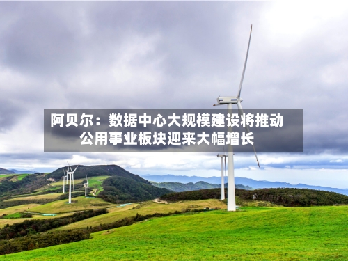 阿贝尔:数据中心大规模建设将推动公用事业板块迎来大幅增长-第2张图片