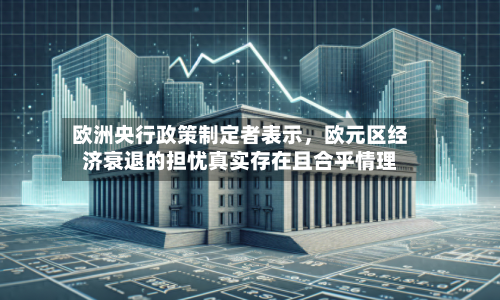 欧洲央行政策制定者表示，欧元区经济衰退的担忧真实存在且合乎情理-第3张图片