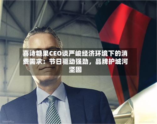 喜诗糖果CEO谈严峻经济环境下的消费需求：节日驱动强劲	，品牌护城河坚固-第3张图片