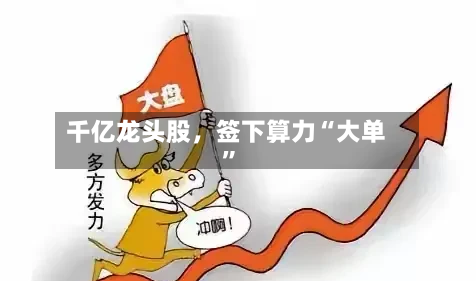 千亿龙头股，签下算力“大单	”-第3张图片
