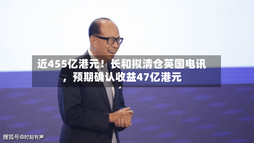 近455亿港元！长和拟清仓英国电讯，预期确认收益47亿港元-第2张图片