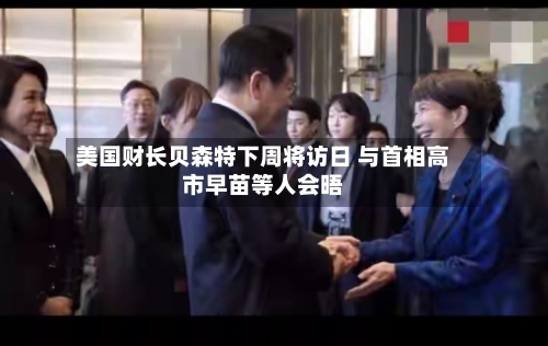 美国财长贝森特下周将访日 与首相高市早苗等人会晤-第2张图片