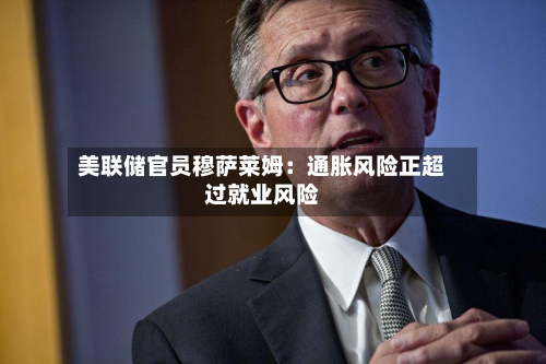 美联储官员穆萨莱姆:通胀风险正超过就业风险-第2张图片