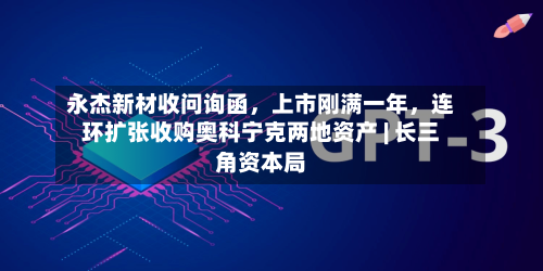 永杰新材收问询函，上市刚满一年	，连环扩张收购奥科宁克两地资产 | 长三角资本局-第3张图片