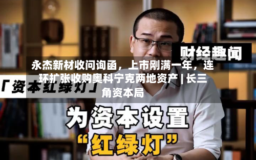 永杰新材收问询函	，上市刚满一年，连环扩张收购奥科宁克两地资产 | 长三角资本局-第2张图片