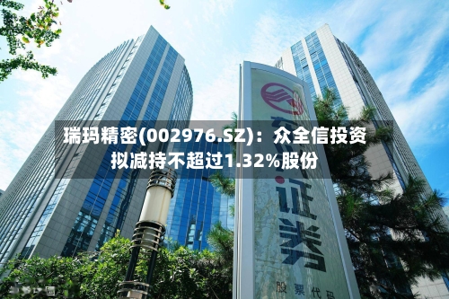 瑞玛精密(002976.SZ):众全信投资拟减持不超过1.32%股份-第2张图片