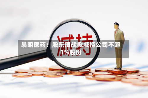 易明医药:股东周战拟减持公司不超1%股份-第2张图片