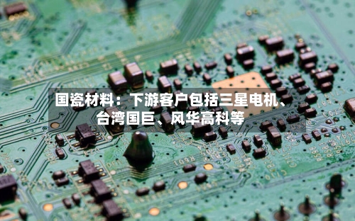 国瓷材料：下游客户包括三星电机、台湾国巨	、风华高科等-第2张图片