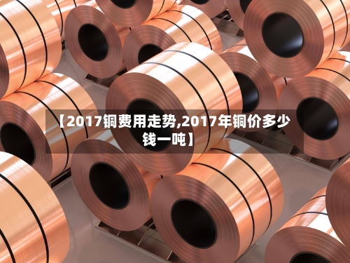 【2017铜费用走势,2017年铜价多少钱一吨】