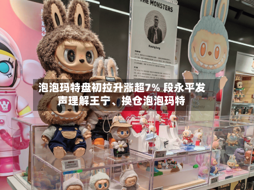 泡泡玛特盘初拉升涨超7% 段永平发声理解王宁、换仓泡泡玛特-第3张图片