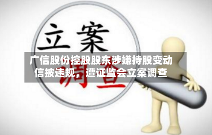 广信股份控股股东涉嫌持股变动信披违规，遭证监会立案调查