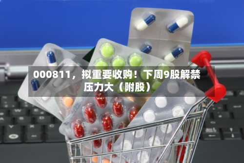 000811	，拟重要收购！下周9股解禁压力大（附股）-第2张图片