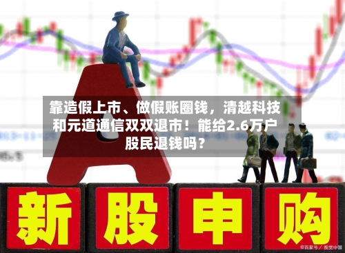 靠造假上市、做假账圈钱，清越科技和元道通信双双退市！能给2.6万户股民退钱吗？-第3张图片