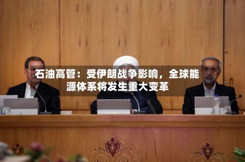石油高管：受伊朗战争影响，全球能源体系将发生重大变革-第2张图片