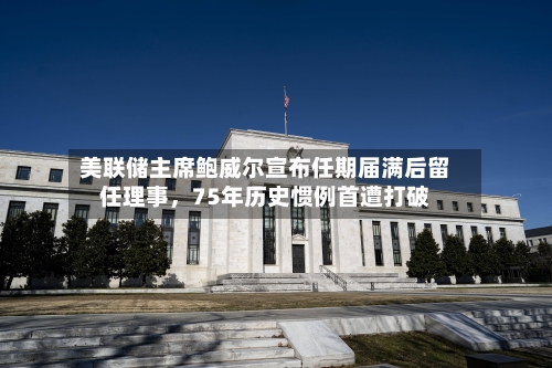 美联储主席鲍威尔宣布任期届满后留任理事，75年历史惯例首遭打破-第2张图片