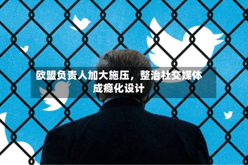 欧盟负责人加大施压，整治社交媒体成瘾化设计