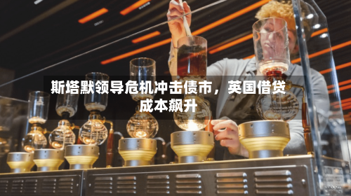 斯塔默领导危机冲击债市，英国借贷成本飙升