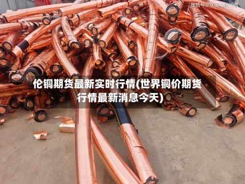 伦铜期货最新实时行情(世界铜价期货行情最新消息今天)