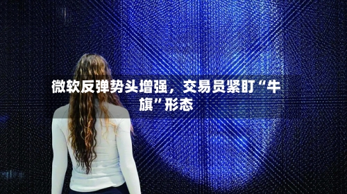 微软反弹势头增强，交易员紧盯“牛旗”形态-第2张图片