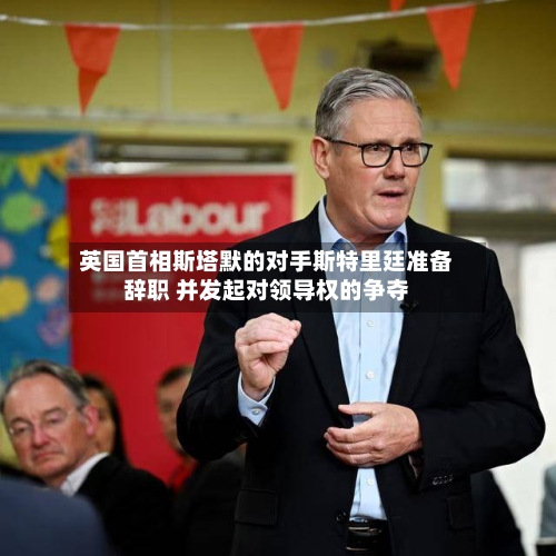 英国首相斯塔默的对手斯特里廷准备辞职 并发起对领导权的争夺