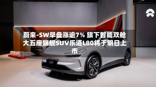 蔚来-SW早盘涨逾7% 旗下智能双舱大五座旗舰SUV乐道L80将于明日上市