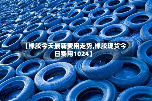 【橡胶今天最新费用走势,橡胶现货今日费用1024】