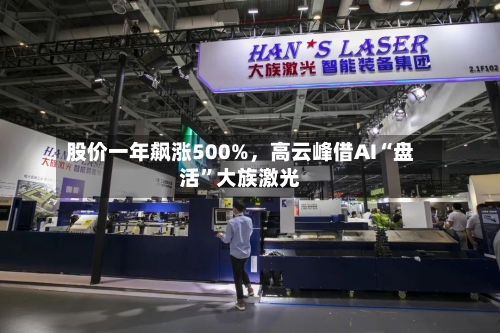 股价一年飙涨500%	，高云峰借AI“盘活”大族激光-第3张图片