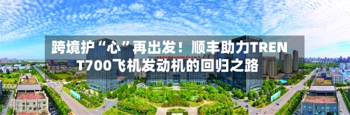 跨境护“心”再出发！顺丰助力TRENT700飞机发动机的回归之路-第3张图片