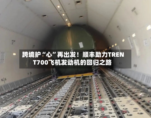 跨境护“心”再出发！顺丰助力TRENT700飞机发动机的回归之路-第2张图片