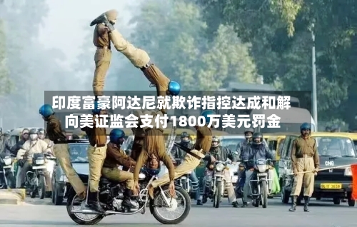印度富豪阿达尼就欺诈指控达成和解 向美证监会支付1800万美元罚金-第2张图片