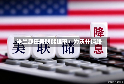 米兰卸任美联储理事:为沃什铺路-第3张图片