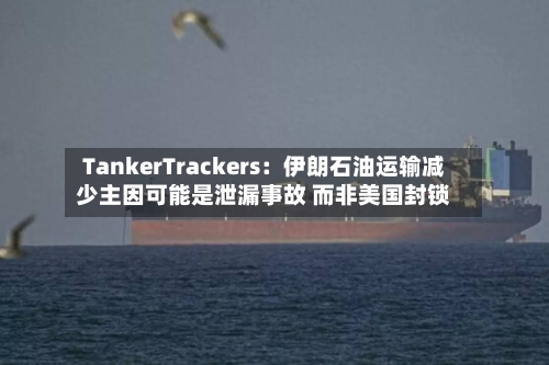 TankerTrackers：伊朗石油运输减少主因可能是泄漏事故 而非美国封锁