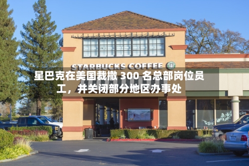 星巴克在美国裁撤 300 名总部岗位员工	，并关闭部分地区办事处-第2张图片