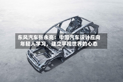 东风汽车张永亮：中国汽车设计应向年轻人学习，建立平视世界的心态-第3张图片