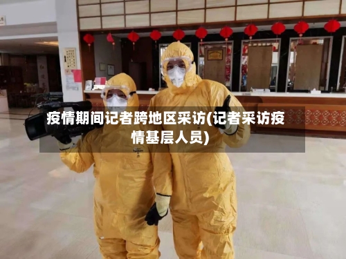 疫情期间记者跨地区采访(记者采访疫情基层人员)-第2张图片