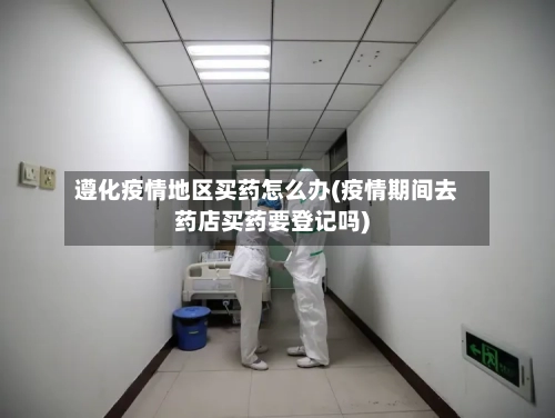 遵化疫情地区买药怎么办(疫情期间去药店买药要登记吗)-第3张图片