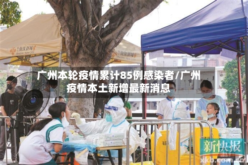 广州本轮疫情累计85例感染者/广州疫情本土新增最新消息