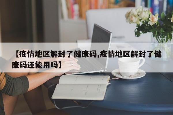 【疫情地区解封了健康码,疫情地区解封了健康码还能用吗】