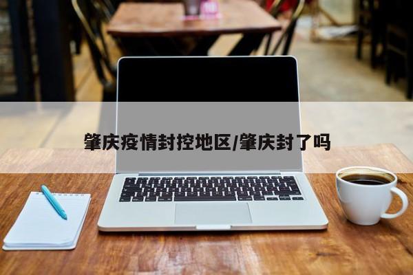 肇庆疫情封控地区/肇庆封了吗