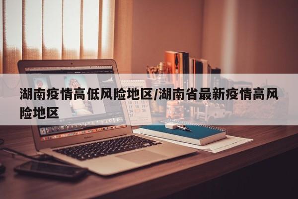湖南疫情高低风险地区/湖南省最新疫情高风险地区