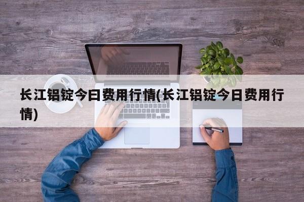 长江铝锭今曰费用行情(长江铝锭今日费用行情)