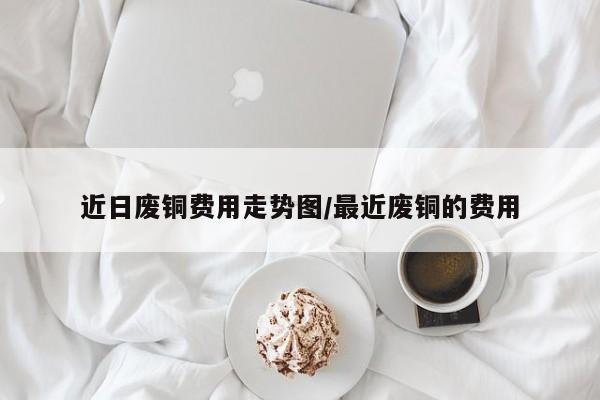 近日废铜费用走势图/最近废铜的费用