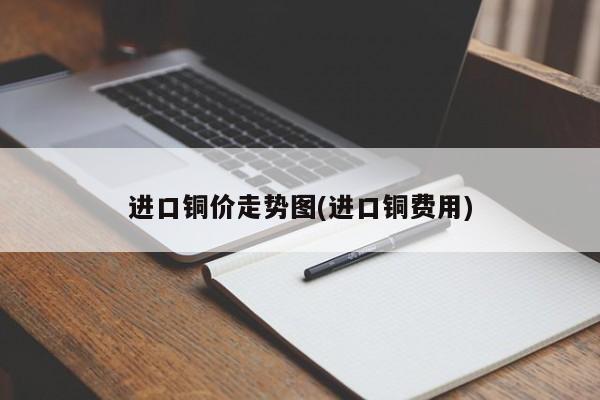 进口铜价走势图(进口铜费用)