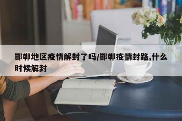 邯郸地区疫情解封了吗/邯郸疫情封路,什么时候解封