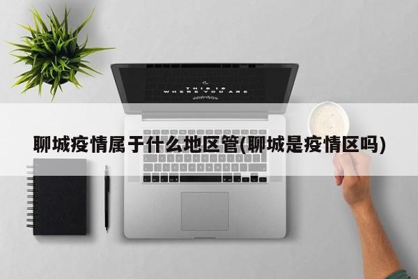 聊城疫情属于什么地区管(聊城是疫情区吗)