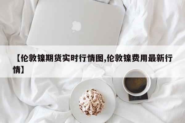 【伦敦镍期货实时行情图,伦敦镍费用最新行情】