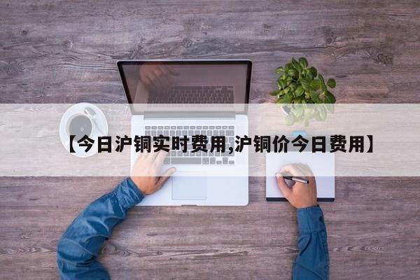 【今日沪铜实时费用,沪铜价今日费用】