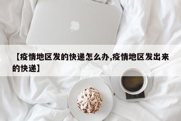 【疫情地区发的快递怎么办,疫情地区发出来的快递】
