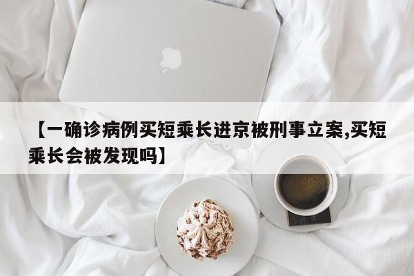 【一确诊病例买短乘长进京被刑事立案,买短乘长会被发现吗】