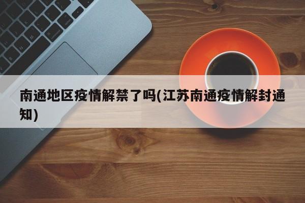 南通地区疫情解禁了吗(江苏南通疫情解封通知)